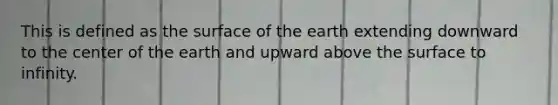 This is defined as the surface of the earth extending downward to the center of the earth and upward above the surface to infinity.