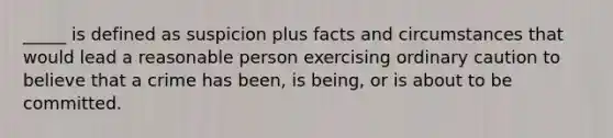 _____ is defined as suspicion plus facts and circumstances that would lead a reasonable person exercising ordinary caution to believe that a crime has been, is being, or is about to be committed.