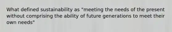 What defined sustainability as "meeting the needs of the present without comprising the ability of future generations to meet their own needs"