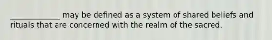 _____________ may be defined as a system of shared beliefs and rituals that are concerned with the realm of the sacred.