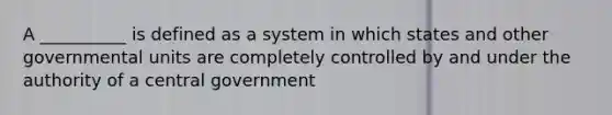 A __________ is defined as a system in which states and other governmental units are completely controlled by and under the authority of a central government