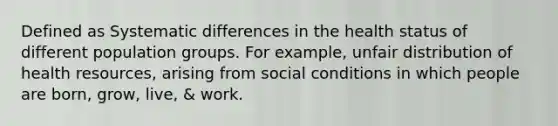 Defined as Systematic differences in the health status of different population groups. For example, unfair distribution of health resources, arising from social conditions in which people are born, grow, live, & work.