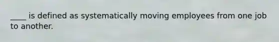 ____ is defined as systematically moving employees from one job to another.