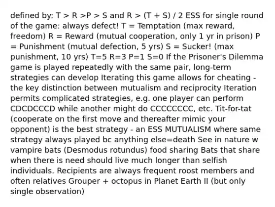 defined by: T > R >P > S and R > (T + S) / 2 ESS for single round of the game: always defect! T = Temptation (max reward, freedom) R = Reward (mutual cooperation, only 1 yr in prison) P = Punishment (mutual defection, 5 yrs) S = Sucker! (max punishment, 10 yrs) T=5 R=3 P=1 S=0 If the Prisoner's Dilemma game is played repeatedly with the same pair, long-term strategies can develop Iterating this game allows for cheating - the key distinction between mutualism and reciprocity Iteration permits complicated strategies, e.g. one player can perform CDCDCCCD while another might do CCCCCCCC, etc. Tit-for-tat (cooperate on the first move and thereafter mimic your opponent) is the best strategy - an ESS MUTUALISM where same strategy always played bc anything else=death See in nature w vampire bats (Desmodus rotundus) food sharing Bats that share when there is need should live much longer than selfish individuals. Recipients are always frequent roost members and often relatives Grouper + octopus in Planet Earth II (but only single observation)