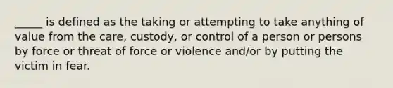 _____ is defined as the taking or attempting to take anything of value from the care, custody, or control of a person or persons by force or threat of force or violence and/or by putting the victim in fear.