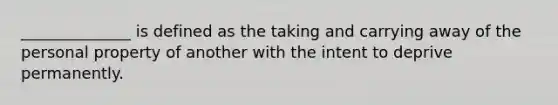 ______________ is defined as the taking and carrying away of the personal property of another with the intent to deprive permanently.