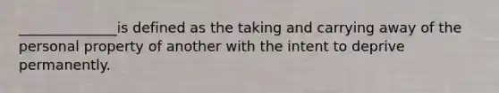 ______________is defined as the taking and carrying away of the personal property of another with the intent to deprive permanently.