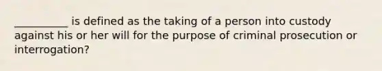 __________ is defined as the taking of a person into custody against his or her will for the purpose of criminal prosecution or interrogation?