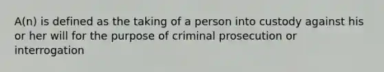 A(n) is defined as the taking of a person into custody against his or her will for the purpose of criminal prosecution or interrogation