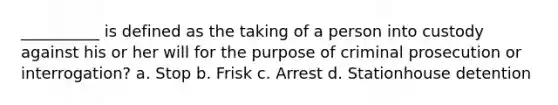 __________ is defined as the taking of a person into custody against his or her will for the purpose of criminal prosecution or interrogation?​ a. ​Stop b. ​Frisk c. ​Arrest d. ​Stationhouse detention