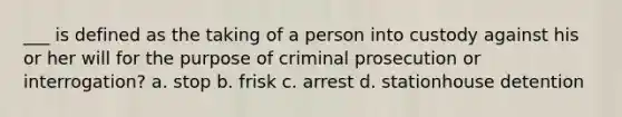 ___ is defined as the taking of a person into custody against his or her will for the purpose of criminal prosecution or interrogation? a. stop b. frisk c. arrest d. stationhouse detention