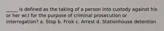 _____ is defined as the taking of a person into custody against his or her wi;l for the purpose of criminal prosecution or interrogation? a. Stop b. Frisk c. Arrest d. Stationhouse detention