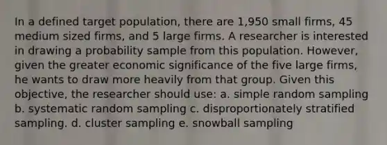 In a defined target population, there are 1,950 small firms, 45 medium sized firms, and 5 large firms. A researcher is interested in drawing a probability sample from this population. However, given the greater economic significance of the five large firms, he wants to draw more heavily from that group. Given this objective, the researcher should use: a. simple random sampling b. systematic random sampling c. disproportionately stratified sampling. d. cluster sampling e. snowball sampling