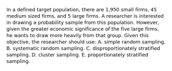 In a defined target population, there are 1,950 small firms, 45 medium sized firms, and 5 large firms. A researcher is interested in drawing a probability sample from this population. However, given the greater economic significance of the five large firms, he wants to draw more heavily from that group. Given this objective, the researcher should use: A. simple random sampling. B. systematic random sampling. C. disproportionately stratified sampling. D. cluster sampling. E. proportionately stratified sampling.