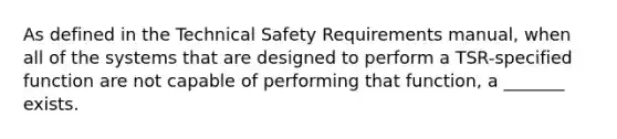 As defined in the Technical Safety Requirements manual, when all of the systems that are designed to perform a TSR-specified function are not capable of performing that function, a _______ exists.