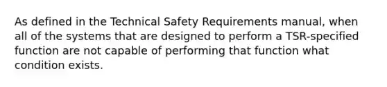 As defined in the Technical Safety Requirements manual, when all of the systems that are designed to perform a TSR-specified function are not capable of performing that function what condition exists.