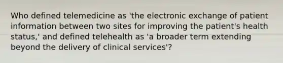 Who defined telemedicine as 'the electronic exchange of patient information between two sites for improving the patient's health status,' and defined telehealth as 'a broader term extending beyond the delivery of clinical services'?