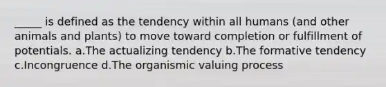 _____ is defined as the tendency within all humans (and other animals and plants) to move toward completion or fulfillment of potentials. a.The actualizing tendency b.The formative tendency c.Incongruence d.The organismic valuing process