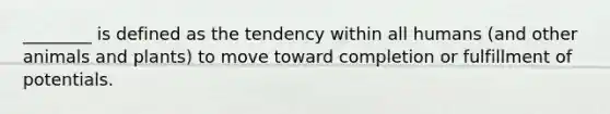 ________ is defined as the tendency within all humans (and other animals and plants) to move toward completion or fulfillment of potentials.