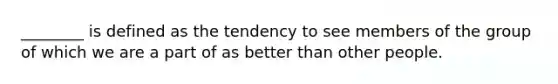 ________ is defined as the tendency to see members of the group of which we are a part of as better than other people.