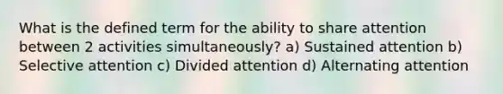 What is the defined term for the ability to share attention between 2 activities simultaneously? a) Sustained attention b) Selective attention c) Divided attention d) Alternating attention