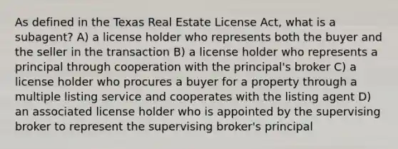 As defined in the Texas Real Estate License Act, what is a subagent? A) a license holder who represents both the buyer and the seller in the transaction B) a license holder who represents a principal through cooperation with the principal's broker C) a license holder who procures a buyer for a property through a multiple listing service and cooperates with the listing agent D) an associated license holder who is appointed by the supervising broker to represent the supervising broker's principal