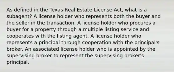 As defined in the Texas Real Estate License Act, what is a subagent? A license holder who represents both the buyer and the seller in the transaction. A license holder who procures a buyer for a property through a multiple listing service and cooperates with the listing agent. A license holder who represents a principal through cooperation with the principal's broker. An associated license holder who is appointed by the supervising broker to represent the supervising broker's principal.