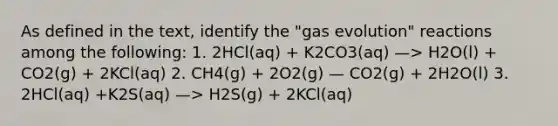 As defined in the text, identify the "gas evolution" reactions among the following: 1. 2HCl(aq) + K2CO3(aq) —> H2O(l) + CO2(g) + 2KCl(aq) 2. CH4(g) + 2O2(g) — CO2(g) + 2H2O(l) 3. 2HCl(aq) +K2S(aq) —> H2S(g) + 2KCl(aq)