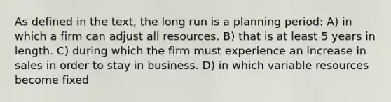 As defined in the text, the long run is a planning period: A) in which a firm can adjust all resources. B) that is at least 5 years in length. C) during which the firm must experience an increase in sales in order to stay in business. D) in which variable resources become fixed