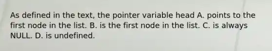 As defined in the text, the pointer variable head A. points to the first node in the list. B. is the first node in the list. C. is always NULL. D. is undefined.