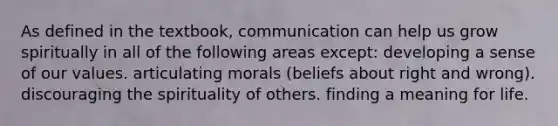 As defined in the textbook, communication can help us grow spiritually in all of the following areas except: developing a sense of our values. articulating morals (beliefs about right and wrong). discouraging the spirituality of others. finding a meaning for life.