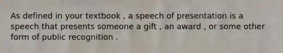 As defined in your textbook , a speech of presentation is a speech that presents someone a gift , an award , or some other form of public recognition .