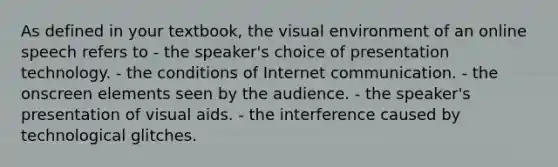 As defined in your textbook, the visual environment of an online speech refers to - the speaker's choice of presentation technology. - the conditions of Internet communication. - the onscreen elements seen by the audience. - the speaker's presentation of visual aids. - the interference caused by technological glitches.