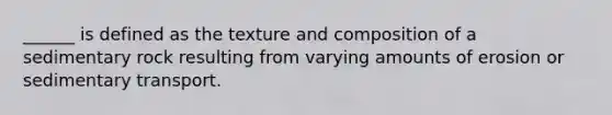 ______ is defined as the texture and composition of a sedimentary rock resulting from varying amounts of erosion or sedimentary transport.