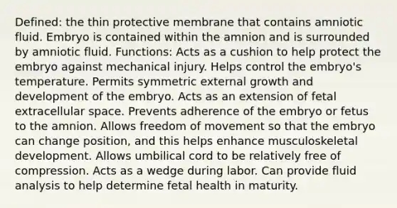 Defined: the thin protective membrane that contains amniotic fluid. Embryo is contained within the amnion and is surrounded by amniotic fluid. Functions: Acts as a cushion to help protect the embryo against mechanical injury. Helps control the embryo's temperature. Permits symmetric external growth and development of the embryo. Acts as an extension of fetal extracellular space. Prevents adherence of the embryo or fetus to the amnion. Allows freedom of movement so that the embryo can change position, and this helps enhance musculoskeletal development. Allows umbilical cord to be relatively free of compression. Acts as a wedge during labor. Can provide fluid analysis to help determine fetal health in maturity.