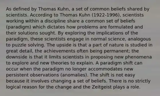 As defined by Thomas Kuhn, a set of common beliefs shared by scientists. According to Thomas Kuhn (1922-1996), scientists working within a discipline share a common set of beliefs (paradigm) which dictates how problems are formulated and their solutions sought. By exploring the implications of the paradigm, these scientists engage in normal science, analogous to puzzle solving. The upside is that a part of nature is studied in great detail, the achievements often being permanent; the downside is that it limits scientists in proposing new phenomena to explore and new theories to explain. A paradigm shift can occur when the paradigm no longer accommodates new persistent observations (anomalies). The shift is not easy because it involves changing a set of beliefs. There is no strictly logical reason for the change and the Zeitgeist plays a role.