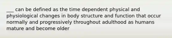 ___ can be defined as the time dependent physical and physiological changes in body structure and function that occur normally and progressively throughout adulthood as humans mature and become older