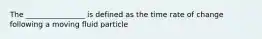 The ________________ is defined as the time rate of change following a moving fluid particle