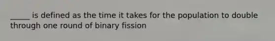 _____ is defined as the time it takes for the population to double through one round of binary fission