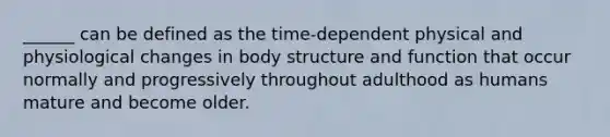 ______ can be defined as the time-dependent physical and physiological changes in body structure and function that occur normally and progressively throughout adulthood as humans mature and become older.