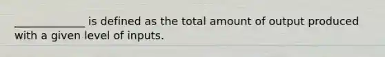 _____________ is defined as the total amount of output produced with a given level of inputs.