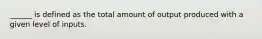 ______ is defined as the total amount of output produced with a given level of inputs.