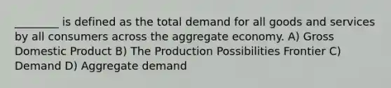 ________ is defined as the total demand for all goods and services by all consumers across the aggregate economy. A) Gross Domestic Product B) The Production Possibilities Frontier C) Demand D) Aggregate demand