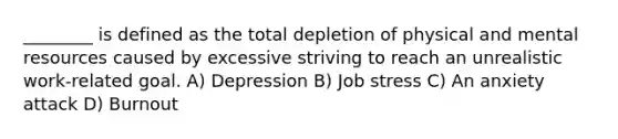 ________ is defined as the total depletion of physical and mental resources caused by excessive striving to reach an unrealistic work-related goal. A) Depression B) Job stress C) An anxiety attack D) Burnout