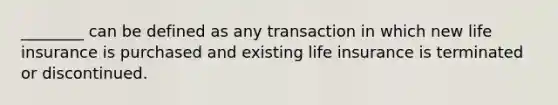 ________ can be defined as any transaction in which new life insurance is purchased and existing life insurance is terminated or discontinued.