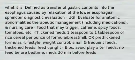 what it is -Defined as transfer of gastric contents into the esophagus caused by relaxation of the lower esophageal sphincter diagnostic evaluation - UGI: Evaluate for anatomic abnormalities therapeutic management (including medications), & nursing care - Food that may trigger: caffeine, spicy foods, tomatoes, etc. -Thickened feeds 1 teaspoon to 1 tablespoon of rice cereal per ounce of formula/breastmilk OR prethickened formulas -Lifestyle- weight control, small & frequent feeds, thickened feeds, feed upright - Bibs, avoid play after feeds, no feed before bedtime, meds 30 min before feeds