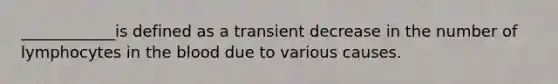 ____________is defined as a transient decrease in the number of lymphocytes in the blood due to various causes.