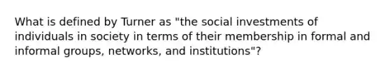 What is defined by Turner as "the social investments of individuals in society in terms of their membership in formal and informal groups, networks, and institutions"?