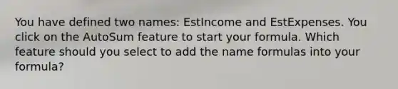 You have defined two names: EstIncome and EstExpenses. You click on the AutoSum feature to start your formula. Which feature should you select to add the name formulas into your formula?