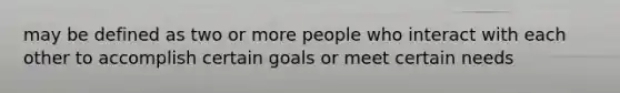 may be defined as two or more people who interact with each other to accomplish certain goals or meet certain needs